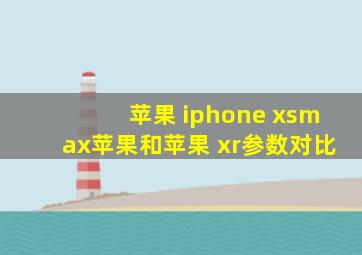 苹果 iphone xsmax苹果和苹果 xr参数对比